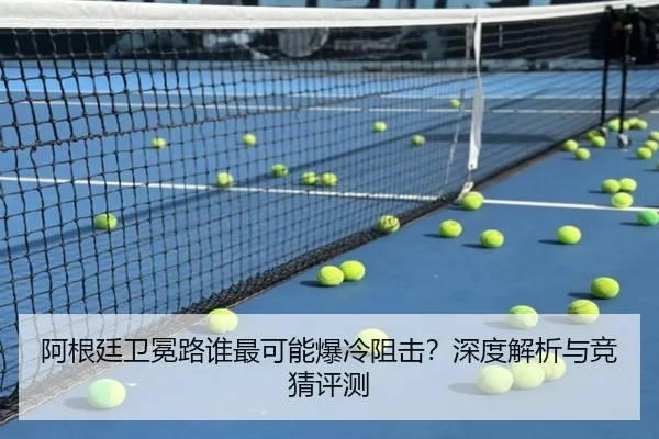 阿根廷卫冕路谁最可能爆冷阻击？深度解析与竞猜评测