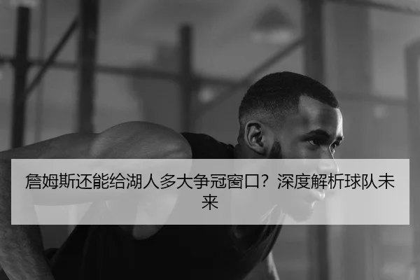 詹姆斯还能给湖人多大争冠窗口？深度解析球队未来
